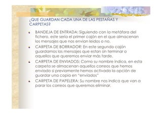 ¿QUE GUARDAN CADA UNA DE LAS PESTAÑAS Y
CARPETAS?
BANDEJA DE ENTRADA: Siguiendo con la metáfora del
fichero, este sería el primer cajón en el que almacenan
los mensajes que nos envian leidos o no.
CARPETA DE BORRADOR: En este segundo cajón
guardamos los mensajes que estan sin terminar o
aquellos que queremos enviar más tarde.
CARPETA DE ENVIADOS: Como su nombre indica, en esta
carpeta se almacenan aquellos correos que hemos
enviado si previamente hemos activado la opción de
guardar una copia en “enviados”
CARPETA DE PAPELERA: Su nombre nos indica que van a
parar los correos que queremos eliminar.

 