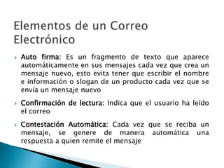  Auto firma: Es un fragmento de texto que aparece
automáticamente en sus mensajes cada vez que crea un
mensaje nuevo, esto evita tener que escribir el nombre
e información o slogan de un producto cada vez que se
envía un mensaje nuevo
 Confirmación de lectura: Indica que el usuario ha leído
el correo
 Contestación Automática: Cada vez que se reciba un
mensaje, se genere de manera automática una
respuesta a quien remite el mensaje
 