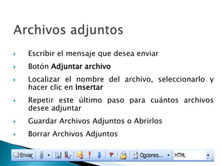  Escribir el mensaje que desea enviar
 Botón Adjuntar archivo
 Localizar el nombre del archivo, seleccionarlo y
hacer clic en Insertar
 Repetir este último paso para cuántos archivos
desee adjuntar
 Guardar Archivos Adjuntos o Abrirlos
 Borrar Archivos Adjuntos
 