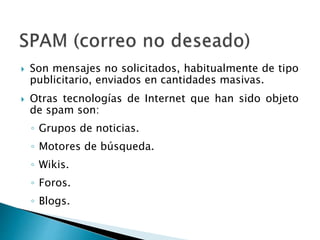  Son mensajes no solicitados, habitualmente de tipo
publicitario, enviados en cantidades masivas.
 Otras tecnologías de Internet que han sido objeto
de spam son:
◦ Grupos de noticias.
◦ Motores de búsqueda.
◦ Wikis.
◦ Foros.
◦ Blogs.
 