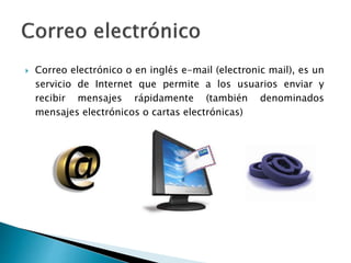  Correo electrónico o en inglés e-mail (electronic mail), es un
servicio de Internet que permite a los usuarios enviar y
recibir mensajes rápidamente (también denominados
mensajes electrónicos o cartas electrónicas)
 