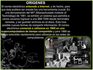 ORIGENES
El correo electrónico antecede a Internet, y de hecho, para
que ésta pudiera ser creada fue una herramienta crucial. En
una demostración del MIT (Massachusetts Institute of
Technology) de 1961, se exhibió un sistema que permitía a
varios usuarios ingresar a una IBM 7094 desde terminales
remotas, y así guardar archivos en el disco. Esto hizo
posible nuevas formas de compartir información. El correo
electrónico comenzó a utilizarse en 1965 en una
supercomputadora de tiempo compartido y para 1966 se
había extendido rápidamente para utilizarse en las redes de
computadoras.
 