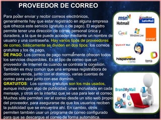 PROVEEDOR DE CORREO
Para poder enviar y recibir correos electrónicos,
generalmente hay que estar registrado en alguna empresa
que ofrezca este servicio (gratuito o de pago). El registro
permite tener una dirección de correo personal única y
duradera, a la que se puede acceder mediante un nombre de
usuario y una contraseña. Hay varios tipos de proveedores
de correo, básicamente se dividen en dos tipos: los correos
gratuitos y los de pago.
DE PAGO: Los correos de pago normalmente ofrecen todos
los servicios disponibles. Es el tipo de correo que un
proveedor de Internet da cuando se contrata la conexión.
También es muy común que una empresa registradora de
dominios venda, junto con el dominio, varias cuentas de
correo para usar junto con ese dominio.
GRATUITOS: Los correos gratuitos son los más usados,
aunque incluyen algo de publicidad: unos incrustada en cada
mensaje, y otros en la interfaz que se usa para leer el correo.
Muchos sólo permiten ver el correo desde un sitio web propio
del proveedor, para asegurarse de que los usuarios reciben
la publicidad que se encuentra ahí. En cambio, otros
permiten también usar un programa de correo configurado
para que se descargue el correo de forma automática.
 