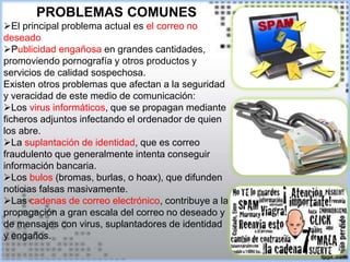 PROBLEMAS COMUNES
El principal problema actual es el correo no
deseado
Publicidad engañosa en grandes cantidades,
promoviendo pornografía y otros productos y
servicios de calidad sospechosa.
Existen otros problemas que afectan a la seguridad
y veracidad de este medio de comunicación:
Los virus informáticos, que se propagan mediante
ficheros adjuntos infectando el ordenador de quien
los abre.
La suplantación de identidad, que es correo
fraudulento que generalmente intenta conseguir
información bancaria.
Los bulos (bromas, burlas, o hoax), que difunden
noticias falsas masivamente.
Las cadenas de correo electrónico, contribuye a la
propagación a gran escala del correo no deseado y
de mensajes con virus, suplantadores de identidad
y engaños.
 