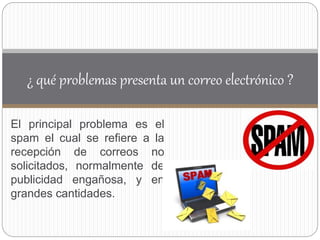 El principal problema es el
spam el cual se refiere a la
recepción de correos no
solicitados, normalmente de
publicidad engañosa, y en
grandes cantidades.
¿ qué problemas presenta un correo electrónico ?
 