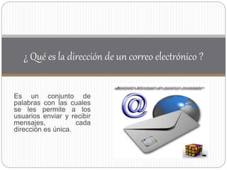 Es un conjunto de
palabras con las cuales
se les permite a los
usuarios enviar y recibir
mensajes, cada
dirección es única.
¿ Qué es la dirección de un correo electrónico ?
 