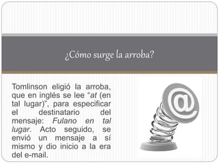 Tomlinson eligió la arroba,
que en inglés se lee “at (en
tal lugar)”, para especificar
el destinatario del
mensaje: Fulano en tal
lugar. Acto seguido, se
envió un mensaje a sí
mismo y dio inicio a la era
del e-mail.
¿Cómo surge la arroba?
 