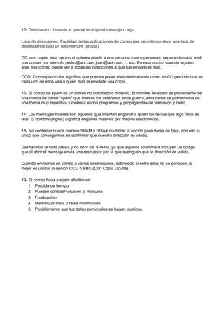 15- Destinatario: Usuario al que se le dirige el mensaje o algo.
Lista de direcciones: Facilidad de las aplicaciones de correo que permite construir una lista de
destinatarios bajo un solo nombre (propia)
CC: con copia, esta opcion si quieres añadir a una persona mas o personas, separando cada mail
con comas por ejemplo pedro@aol.com,juan@aol.com, ... etc. En esta opcion cuando alguien
abre ese correo puede ver a todas las direcciones a que fue enviado el mail.
CCO: Con copia oculta, significa que puedes poner mas destinatarios como en CC pero sin que se
cada uno de ellos vea a quien mas le enviaste una copia.
16- El correo de spam es un correo no solicitado o molesto. El nombre de spam es proveniente de
una marca de carne "spam" que comian los veteranos en la guerra, esta carne se patrocinaba de
una forma muy repetitiva y molesta en los programas y propagandas de television y radio.
17- Los mensajes hoaxes son aquellos que intentan engañar a quien los recive que algo falso es
real. El nombre (ingles) significa engaños masivos por medios electronicos.
18- No contestar nunca correos SPAM y HOAX ni utilizar la opción para darse de baja, con ello lo
único que conseguimos es confirmar que nuestra dirección es válida.
Deshabilitar la vista previa y no abrir los SPAMs, ya que algunos spammers incluyen un código
que al abrir el mensaje envía una respuesta por la que averiguan que la dirección es válida.
Cuando enviamos un correo a varios destinatarios, sobretodo si entre ellos no se conocen, lo
mejor es utilizar la opción CCO ó BBC (Con Copia Oculta).
19- El correo hoax y spam afectan en:
1. Perdida de tiempo
2. Pueden contraer virus en la maquina
3. Frustuacion
4. Memorizar mala o falsa informacion
5. Posiblemente que tus datos personales se hagan publicos.
 
