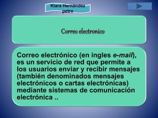 Kiara Hernández 
petro 
Correo electrónico (en ingles e-mail), 
es un servicio de red que permite a 
los usuarios enviar y recibir mensajes 
(también denominados mensajes 
electrónicos o cartas electrónicas) 
mediante sistemas de comunicación 
electrónica .. 
 