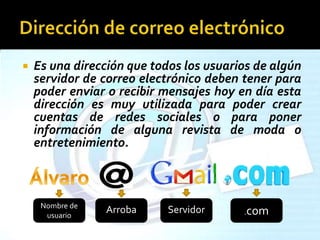  Es una dirección que todos los usuarios de algún
servidor de correo electrónico deben tener para
poder enviar o recibir mensajes hoy en día esta
dirección es muy utilizada para poder crear
cuentas de redes sociales o para poner
información de alguna revista de moda o
entretenimiento.
Nombre de
usuario
Arroba Servidor .com
 