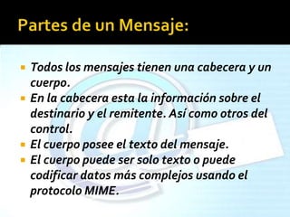  Todos los mensajes tienen una cabecera y un
cuerpo.
 En la cabecera esta la información sobre el
destinario y el remitente. Así como otros del
control.
 El cuerpo posee el texto del mensaje.
 El cuerpo puede ser solo texto o puede
codificar datos más complejos usando el
protocolo MIME.
 