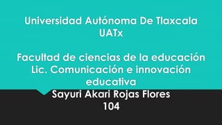 Universidad Autónoma De Tlaxcala 
UATx 
Facultad de ciencias de la educación 
Lic. Comunicación e innovación 
educativa 
Sayuri Akari Rojas Flores 
104 
 