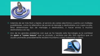  Además de ser más fácil y rápido, el servicio de correo electrónico cuenta con múltiples 
posibilidades, como la alternativa de enviar el mensaje a destinatarios con copia oculta, 
filtrar determinado tipo de mensajes o destinatarios, o hacer envíos a muchos 
destinatarios a la vez. 
 Uno de los grandes problemas con que se ha topado esta tecnología es la cantidad 
de spam o “correo basura” que es enviado y recibido por día. Esto significa que un 
usuario promedio probablemente recibirá muchísimo correo indeseado a diario. 
 