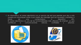  En informática, el correo electrónico es un servicio de red que permite que dos o más 
usuarios se comuniquen entre sí por medio de mensajes que son enviados y recibidos a 
través de una computadora o dispositivo afín. 
El correo electrónico es una de las funcionalidades más utilizadas de Internet, ya que 
contribuye a comunicaciones veloces, confiables y precisas. 
 