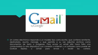  Un correo electrónico responde a un modelo tipo carta escrita, que contiene remitente, 
destinatario, asunto, mensaje, y que permite a su vez adjuntar archivos como 
documentos de texto o imágenes. Para enviar un email sólo hace falta una 
computadora (u otro dispositivo) con conexión a Internet y un software como puede ser 
Outlook Express o Gmail para enviar y recibir los correos. 
 