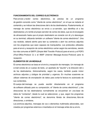 FUNCIONAMIENTO DEL CORREO ELECTRÓNICO
Para enviar y recibir correo electrónico, se precisa de un programa
de gestión conocido como "cliente de correo electrónico", en el que se redacta el
contenido y se indican las direcciones del o de los destinatarios. Posteriormente, el
mensaje de correo electrónico se envía a un servidor, que identifica el o los
destinatarios y lo remite al propio servidor de correo de éstos, que es el encargado
de almacenarlo hasta que el propio destinatario se conecte con él y lo descargue
en su terminal, utilizando también un software "cliente de correo electrónico". Una
vez recibido, deberá abrirlo para leer su contenido o abrir los archivos adjuntos
con los programas que sean capaces de manipularlos. Los protocolos utilizados
para el envío y recepción de correo electrónico varían según los servidores, siendo
los más comunes el SMTP (Simple Mail Transfer Protocol) para el envío y el POP3
(Post Office Protocol 3) o el IMAP (Internet Message Access Protocol) para la
recepción.
ELEMENTOS DE UN MENSAJE
El correo electrónico se basa en el envío y recepción de mensajes. Un mensaje de
e-mail consta de un cuerpo de texto, un apartado de "asunto" y la dirección del o
de los destinatarios. Adicionalmente, según los casos, también puede incluir
archivos adjuntos y códigos de prioridad y urgencia. En muchas ocasiones se
utilizan sistemas de encriptación de datos para evitar la lectura no autorizada de
sus contenidos.
El cuerpo del mensaje se puede escribir directamente en el programa
de software utilizado para su composición, el "cliente de correo electrónico", y las
direcciones de los destinatarios normalmente se encuentran en una base de
datos de "contactos", desde la cual se seleccionan, y que, según los programas
"cliente de correo electrónico", se denomina libreta de direcciones, libro de
direcciones, o similares.
Los archivos adjuntos, mensajes de voz o elementos multimedia adicionales, son
creados por programas externos e insertados en el mensaje antes de su envío.
 