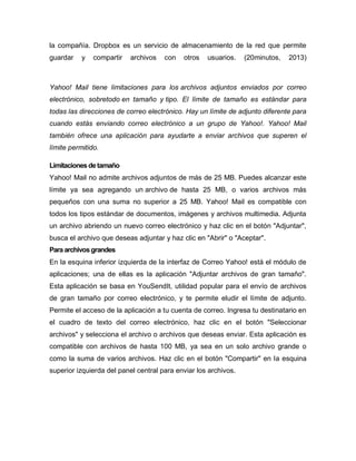 la compañía. Dropbox es un servicio de almacenamiento de la red que permite
guardar y compartir archivos con otros usuarios. (20minutos, 2013)
Yahoo! Mail tiene limitaciones para los archivos adjuntos enviados por correo
electrónico, sobretodo en tamaño y tipo. El límite de tamaño es estándar para
todas las direcciones de correo electrónico. Hay un límite de adjunto diferente para
cuando estás enviando correo electrónico a un grupo de Yahoo!. Yahoo! Mail
también ofrece una aplicación para ayudarte a enviar archivos que superen el
límite permitido.
Limitacionesdetamaño
Yahoo! Mail no admite archivos adjuntos de más de 25 MB. Puedes alcanzar este
límite ya sea agregando un archivo de hasta 25 MB, o varios archivos más
pequeños con una suma no superior a 25 MB. Yahoo! Mail es compatible con
todos los tipos estándar de documentos, imágenes y archivos multimedia. Adjunta
un archivo abriendo un nuevo correo electrónico y haz clic en el botón "Adjuntar",
busca el archivo que deseas adjuntar y haz clic en "Abrir" o "Aceptar".
Para archivosgrandes
En la esquina inferior izquierda de la interfaz de Correo Yahoo! está el módulo de
aplicaciones; una de ellas es la aplicación "Adjuntar archivos de gran tamaño".
Esta aplicación se basa en YouSendIt, utilidad popular para el envío de archivos
de gran tamaño por correo electrónico, y te permite eludir el límite de adjunto.
Permite el acceso de la aplicación a tu cuenta de correo. Ingresa tu destinatario en
el cuadro de texto del correo electrónico, haz clic en el botón "Seleccionar
archivos" y selecciona el archivo o archivos que deseas enviar. Esta aplicación es
compatible con archivos de hasta 100 MB, ya sea en un solo archivo grande o
como la suma de varios archivos. Haz clic en el botón "Compartir" en la esquina
superior izquierda del panel central para enviar los archivos.
 