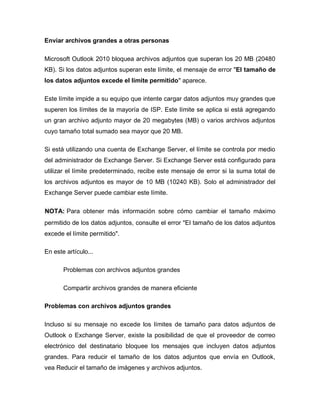 Enviar archivos grandes a otras personas
Microsoft Outlook 2010 bloquea archivos adjuntos que superan los 20 MB (20480
KB). Si los datos adjuntos superan este límite, el mensaje de error "El tamaño de
los datos adjuntos excede el límite permitido" aparece.
Este límite impide a su equipo que intente cargar datos adjuntos muy grandes que
superen los límites de la mayoría de ISP. Este límite se aplica si está agregando
un gran archivo adjunto mayor de 20 megabytes (MB) o varios archivos adjuntos
cuyo tamaño total sumado sea mayor que 20 MB.
Si está utilizando una cuenta de Exchange Server, el límite se controla por medio
del administrador de Exchange Server. Si Exchange Server está configurado para
utilizar el límite predeterminado, recibe este mensaje de error si la suma total de
los archivos adjuntos es mayor de 10 MB (10240 KB). Solo el administrador del
Exchange Server puede cambiar este límite.
NOTA: Para obtener más información sobre cómo cambiar el tamaño máximo
permitido de los datos adjuntos, consulte el error "El tamaño de los datos adjuntos
excede el límite permitido".
En este artículo...
Problemas con archivos adjuntos grandes
Compartir archivos grandes de manera eficiente
Problemas con archivos adjuntos grandes
Incluso si su mensaje no excede los límites de tamaño para datos adjuntos de
Outlook o Exchange Server, existe la posibilidad de que el proveedor de correo
electrónico del destinatario bloquee los mensajes que incluyen datos adjuntos
grandes. Para reducir el tamaño de los datos adjuntos que envía en Outlook,
vea Reducir el tamaño de imágenes y archivos adjuntos.
 