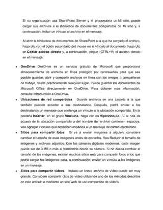 Si su organización usa SharePoint Server y le proporciona un Mi sitio, puede
cargar sus archivos a la Biblioteca de documentos compartidos de Mi sitio y, a
continuación, incluir un vínculo al archivo en el mensaje.
Al abrir la biblioteca de documentos de SharePoint a la que ha cargado el archivo,
haga clic con el botón secundario del mouse en el vínculo al documento, haga clic
en Copiar acceso directo y, a continuación, pegue (CTRL+V) el acceso directo
en el mensaje.
 OneDrive OneDrive es un servicio gratuito de Microsoft que proporciona
almacenamiento de archivos en línea protegido por contraseñas para que sea
posible guardar, abrir y compartir archivos en línea con los amigos o compañeros
de trabajo, desde prácticamente cualquier lugar. Puede guardar los documentos de
Microsoft Office directamente en OneDrive. Para obtener más información,
consulte Introducción a OneDrive.
 Ubicaciones de red compartidas Guarde archivos en una carpeta a la que
también pueden acceder a sus destinatarios. Después, podrá enviar a los
destinatarios un mensaje que contenga un vínculo a la ubicación compartida. En la
pestaña Insertar, en el grupo Vínculos, haga clic en Hipervínculo. Si la ruta de
acceso de la ubicación compartida o del nombre del archivo contienen espacios,
vea Agregar vínculos que contienen espacios a un mensaje de correo electrónico.
 Sitios para compartir fotos Si va a enviar imágenes a alguien, considere
cambiar el tamaño de esas imágenes antes de enviarlas. Vea Reducir el tamaño de
imágenes y archivos adjuntos. Con las cámaras digitales modernas, cada imagen
puede ser de 3 MB o más al transferirla desde su cámara. Si no desea cambiar el
tamaño de las imágenes, existen muchos sitios web para compartir fotos a los que
podrá cargar las imágenes para, a continuación, enviar un vínculo a las imágenes
en un mensaje.
 Sitios para compartir vídeos Incluso un breve archivo de vídeo puede ser muy
grande. Considere compartir clips de vídeo utilizando uno de los métodos descritos
en este artículo o mediante un sitio web de uso compartido de vídeos.
 