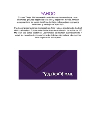 YAHOO
El nuevo Yahoo! Mail se encuentra entre los mejores servicios de correo
electrónico gratuitos disponibles en la web y dispositivos móviles. Ofrecen
almacenamiento de correo electrónico ilimitado, redes sociales, mensajería
instantánea y mensajes de texto SMS.
Puedes ver presentaciones de diapositivas, fotos y vídeos directamente desde el
interior del mailbpx. Puedes enviar hasta 50 archivos o tamaño de archivo de 100
MB en un solo correo electrónico. Los mensajes se clasifican automáticamente y
reducir los mensajes de prioridad como los boletines informativos y los cupones
están organizados en carpetas.
 