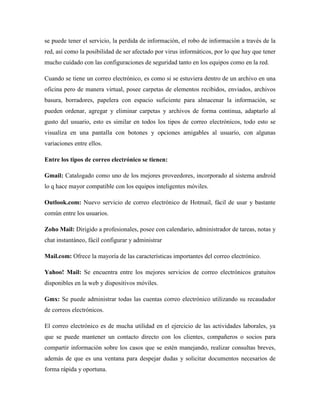 se puede tener el servicio, la perdida de información, el robo de información a través de la
red, así como la posibilidad de ser afectado por virus informáticos, por lo que hay que tener
mucho cuidado con las configuraciones de seguridad tanto en los equipos como en la red.
Cuando se tiene un correo electrónico, es como si se estuviera dentro de un archivo en una
oficina pero de manera virtual, posee carpetas de elementos recibidos, enviados, archivos
basura, borradores, papelera con espacio suficiente para almacenar la información, se
pueden ordenar, agregar y eliminar carpetas y archivos de forma continua, adaptarlo al
gusto del usuario, esto es similar en todos los tipos de correo electrónicos, todo esto se
visualiza en una pantalla con botones y opciones amigables al usuario, con algunas
variaciones entre ellos.
Entre los tipos de correo electrónico se tienen:
Gmail: Catalogado como uno de los mejores proveedores, incorporado al sistema android
lo q hace mayor compatible con los equipos inteligentes móviles.
Outlook.com: Nuevo servicio de correo electrónico de Hotmail, fácil de usar y bastante
común entre los usuarios.
Zoho Mail: Dirigido a profesionales, posee con calendario, administrador de tareas, notas y
chat instantáneo, fácil configurar y administrar
Mail.com: Ofrece la mayoría de las características importantes del correo electrónico.
Yahoo! Mail: Se encuentra entre los mejores servicios de correo electrónicos gratuitos
disponibles en la web y dispositivos móviles.
Gmx: Se puede administrar todas las cuentas correo electrónico utilizando su recaudador
de correos electrónicos.
El correo electrónico es de mucha utilidad en el ejercicio de las actividades laborales, ya
que se puede mantener un contacto directo con los clientes, compañeros o socios para
compartir información sobre los casos que se estén manejando, realizar consultas breves,
además de que es una ventana para despejar dudas y solicitar documentos necesarios de
forma rápida y oportuna.
 