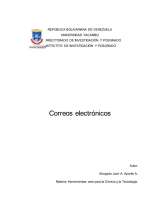 REPÚBLICA BOLIVARIANA DE VENEZUELA
UNIVERSIDAD YACAMBÚ
VICERRECTORADO DE INVESTIGACIÓN Y POSGRADO
INSTITUTITO DE INVESTIGACIÓN Y POSGRADO
Correos electrónicos
Autor:
Abogado Juan A. Aponte A.
Materia: Herramientas web para la Ciencia y la Tecnología.
 