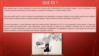 QUE ES ?
Bien sabemos que el correo electrónico es uno de los inventos más revolucionarios de los últimos tiempos y que ha facilitado la vida
comunicacional de las personas y de las empresas, acortando las distancias y el tiempo. Barba (1993).
Otra gran opción que lo vuelve un medio de comunicación muy importante en nuestros tiempos es que también puede enviar cualquier
tipo de archivos aparte de textos, se pueden mandar imágenes, videos, archivos de audio, documentos en Word, etc.
El correo electrónico o e-mail (electronic mail) fue creado por Ray Tomlinson en (1971), es muy parecido al correo postal. Al igual que
éste se utiliza para enviar cartas u otra información a gente conocida, en lugar de ser repartido a domicilio por un servicio postal
(cartero), el correo electrónico se envía a través de Internet de computadora a computadora, mientras el correo postal invierte días en
llegar a su destino, el correo electrónico sólo requiere segundos o minutos.
http://tlife.guru/movilidad/por-que-estamos-abandonando-el-email/
 