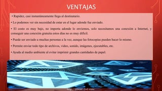VENTAJAS
• Rapidez, casi instantáneamente llega al destinatario.
• Lo podemos ver sin necesidad de estar en el lugar adonde fue enviado.
• El costo es muy bajo, no importa adonde lo enviemos, solo necesitamos una conexión a Internet, y
conseguir una conexión gratuita estos días no es muy difícil.
• Puede ser enviado a muchas personas a la vez, aunque las fotocopias pueden hacer lo mismo.
• Permite enviar todo tipo de archivos, video, sonido, imágenes, ejecutables, etc.
• Ayuda al medio ambiente al evitar imprimir grandes cantidades de papel.
http://smicer-1x2.com/
 
