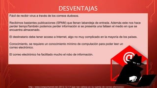 DESVENTAJAS
http://www.compuchannel.net/2015/12/17/que-tan-valiosa-es-tu-cuenta-de-correo-electronico-
Fácil de recibir virus a través de los correos dudosos.
Recibimos bastantes publicaciones (SPAM) que llenan labandeja de entrada. Además este nos hace
perder tiempoTambién podemos perder información si se presenta una fallaen el medio en que se
encuentra almacenado.
El destinatario debe tener acceso a Internet, algo no muy complicado en la mayoría de los países.
Conocimiento, se requiere un conocimiento mínimo de computación para poder leer un
correo electrónico.
El correo electrónico ha facilitado mucho el robo de información.
 
