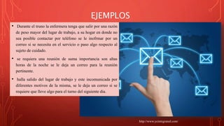 EJEMPLOS
• Durante el truno la enfermera tenga que salir por una razón
de peso mayor del lugar de trabajo, a su hogar en donde no
sea posible contactar por teléfono se le inofrmar por un
correo si se necesita en el servicio o paso algo respecto al
sujeto de cuidado.
• se requiera una reunión de suma importancia son altas
horas de la noche se le deja un correo para la reunión
pertinente.
• halla salido del lugar de trabajo y este incomunicada por
diferentes motivos de la misma, se le deja un correo si se
requiere que lleve algo para el turno del siguiente dia.
http://www.ycintegrated.com/
 