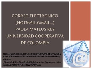 CORREO ELECTRONICO
(HOTMAIL,GMAIL…)
PAOLA MATEUS REY
UNIVERSIDAD COOPERATIVA
DE COLOMBIA
https://www.google.com/search?q=GRACIAS&biw=1366&
bih=589&source=lnms&tbm=isch&sa=X&ved=0ahUKEwj
M2LHer-
_PAhXIoD4KHUIQAboQ_AUIBigB#tbm=isch&q=correo+elec
tronico&imgrc=YlrB1bTdcWRnNM%3A
 