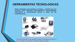 HERRAMIENTAS TECNOLOGICAS
Están diseñados para facilitar el trabajo, y permitir que los
recursos sean aplicados eficientemente, intercambiando
información y conocimiento dentro y fuera de las
organizaciones.
*si quieres triunfar, no te quedes mirando la escalera. Empieza a
subir, escalón por escalón, hasta que llegues arriba!
 
