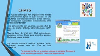 Las nuevas tecnologías han originado este método
de comunicación digital, el cual consiste en una
simultanea conversación entre dos o mas personas.
Los mensaje son publicado de forma inmediata en la
pantalla del ordenador.
esta comprendido por: usuarios, canales, chat de
salas de charla, OPERS, administradores, irCOP
oper.
Algunos tipos de chat son: Chat universitarios-
educación on-line, Chats para encontrar parejas,
Chats para buscar amigos.
nos permite compartir sonidos, archivos, audio,
imágenes, enlaces web, etc. Esta en total
disposición .
*si quieres triunfar, no te quedes mirando la escalera. Empieza a
subir, escalón por escalón, hasta que llegues arriba!
 