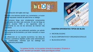• (contracción del inglés web log).
Permite a los lectores escribir sus comentarios y el autor
darles respuesta creando de esta forma un dialogo.
Los primeros blogs eran simplemente componentes
actualizados de sitios web comunes. El uso de blogs se
difundió durante 1999 y los siguientes años y
actualmente es uno de los servicios de Internet más
populares.
Se caracterizan por ser publicación periódica, por admitir
comentarios de los lectores y por tener marcado un toque
personal.
se diferencian en su soporte económico: los sitios de
noticias o periódicos digitales suelen estar administrados
por profesionales, mientras que los weblogs son
principalmente personales.
EXISTEN DIFERENTES TIPOS DE BLOG
 MICROBLOGGING
 BLOG CORPORATIVOSY ORGANIZACIONALES
 BLOG EDUCATIVO
*si quieres triunfar, no te quedes mirando la escalera. Empieza a
subir, escalón por escalón, hasta que llegues arriba!
 