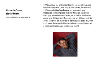 Historia Correo
Electrónico
• 1971 Aunque los antecedentes del correo electrónico
hay que buscarlos unos pocos años antes, no es hasta
1971 cuando Ray Tomlinson, un ingeniero que
trabajaba en la empresa de BBN (Nota 5), tuvo una
idea que, sin ser él consciente, se acabaría revelando
como una de las más influyentes de los últimos treinta
años. Millones de usuarios lo demuestran cada día, una
y otra vez. Estamos hablando del correo electrónico, el
e-mail (contracción de 'electronic mail')
Historia del correo electrónico
 