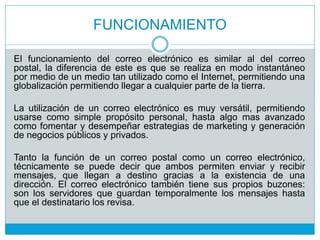 FUNCIONAMIENTO
El funcionamiento del correo electrónico es similar al del correo
postal, la diferencia de este es que se realiza en modo instantáneo
por medio de un medio tan utilizado como el Internet, permitiendo una
globalización permitiendo llegar a cualquier parte de la tierra.
La utilización de un correo electrónico es muy versátil, permitiendo
usarse como simple propósito personal, hasta algo mas avanzado
como fomentar y desempeñar estrategias de marketing y generación
de negocios públicos y privados.
Tanto la función de un correo postal como un correo electrónico,
técnicamente se puede decir que ambos permiten enviar y recibir
mensajes, que llegan a destino gracias a la existencia de una
dirección. El correo electrónico también tiene sus propios buzones:
son los servidores que guardan temporalmente los mensajes hasta
que el destinatario los revisa.
 