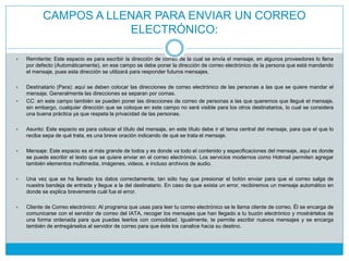 CAMPOS A LLENAR PARA ENVIAR UN CORREO
ELECTRÓNICO:
 Remitente: Este espacio es para escribir la dirección de correo de la cual se envía el mensaje, en algunos proveedores lo llena
por defecto (Automáticamente), en ese campo se debe poner la dirección de correo electrónico de la persona que está mandando
el mensaje, pues esta dirección se utilizará para responder futuros mensajes.
 Destinatario (Para): aquí se deben colocar las direcciones de correo electrónico de las personas a las que se quiere mandar el
mensaje. Generalmente las direcciones se separan por comas.
 CC: en este campo también se pueden poner las direcciones de correo de personas a las que queremos que llegué el mensaje,
sin embargo, cualquier dirección que se coloque en este campo no será visible para los otros destinatarios, lo cual se considera
una buena práctica ya que respeta la privacidad de las personas.
 Asunto: Este espacio es para colocar el título del mensaje, en este título debe ir el tema central del mensaje, para que el que lo
reciba sepa de qué trata, es una breve oración indicando de qué se trata el mensaje.
 Mensaje: Este espacio es el más grande de todos y es donde va todo el contenido y especificaciones del mensaje, aquí es donde
se puede escribir el texto que se quiere enviar en el correo electrónico. Los servicios modernos como Hotmail permiten agregar
también elementos multimedia, imágenes, videos, e incluso archivos de audio.
 Una vez que se ha llenado los datos correctamente, tan sólo hay que presionar el botón enviar para que el correo salga de
nuestra bandeja de entrada y llegue a la del destinatario. En caso de que exista un error, recibiremos un mensaje automático en
donde se explica brevemente cuál fue el error.
 Cliente de Correo electrónico: Al programa que usas para leer tu correo electrónico se le llama cliente de correo. Él se encarga de
comunicarse con el servidor de correo del IATA, recoger los mensajes que han llegado a tu buzón electrónico y mostrártelos de
una forma ordenada para que puedas leerlos con comodidad. Igualmente, te permite escribir nuevos mensajes y se encarga
también de entregárselos al servidor de correo para que éste los canalice hacia su destino.
 
