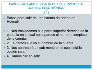  Pasos para salir de una cuenta de correo en
Hotmail.
 1. Nos trasladamos a la parte superior derecha de la
pantalla en la cual nos aparece el nombre completo
de la cuenta.
 2. Le damos clic en el nombre de la cuenta.
 3. Nos aparecerá un sub menú en el cual está la
opción salir.
 4. Damos clic en salir.
PASOS PARA ABRIR Y SALIR DE UN SERVIDOR DE
CORREO ELECTRÓNICO.
 