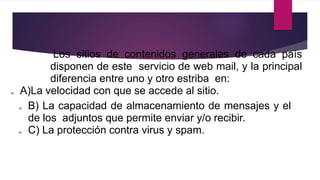 Los sitios de contenidos generales de cada país
disponen de este servicio de web mail, y la principal
diferencia entre uno y otro estriba en:
a) A)La velocidad con que se accede al sitio.
a) B) La capacidad de almacenamiento de mensajes y el
de los adjuntos que permite enviar y/o recibir.
b) C) La protección contra virus y spam.
 