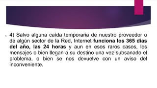 1) 4) Salvo alguna caída temporaria de nuestro proveedor o
de algún sector de la Red, Internet funciona los 365 días
del año, las 24 horas y aun en esos raros casos, los
mensajes o bien llegan a su destino una vez subsanado el
problema, o bien se nos devuelve con un aviso del
inconveniente.
 