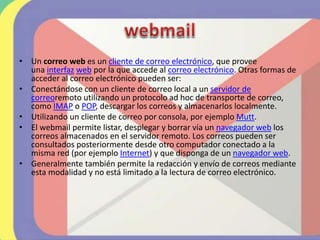 • Un correo web es un cliente de correo electrónico, que provee
una interfaz web por la que accede al correo electrónico. Otras formas de
acceder al correo electrónico pueden ser:
• Conectándose con un cliente de correo local a un servidor de
correoremoto utilizando un protocolo ad hoc de transporte de correo,
como IMAP o POP, descargar los correos y almacenarlos localmente.
• Utilizando un cliente de correo por consola, por ejemplo Mutt.
• El webmail permite listar, desplegar y borrar vía un navegador web los
correos almacenados en el servidor remoto. Los correos pueden ser
consultados posteriormente desde otro computador conectado a la
misma red (por ejemplo Internet) y que disponga de un navegador web.
• Generalmente también permite la redacción y envío de correos mediante
esta modalidad y no está limitado a la lectura de correo electrónico.
 