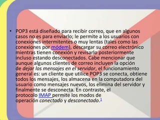 • POP3 está diseñado para recibir correo, que en algunos
casos no es para enviarlo; le permite a los usuarios con
conexiones intermitentes o muy lentas (tales como las
conexiones por módem), descargar su correo electrónico
mientras tienen conexión y revisarlo posteriormente
incluso estando desconectados. Cabe mencionar que
aunque algunos clientes de correo incluyen la opción
de dejar los mensajes en el servidor, el funcionamiento
general es: un cliente que utilice POP3 se conecta, obtiene
todos los mensajes, los almacena en la computadora del
usuario como mensajes nuevos, los elimina del servidor y
finalmente se desconecta. En contraste, el
protocolo IMAP permite los modos de
operación conectado y desconectado.1
 