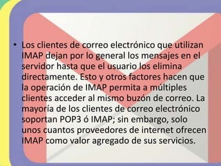 • Los clientes de correo electrónico que utilizan
IMAP dejan por lo general los mensajes en el
servidor hasta que el usuario los elimina
directamente. Esto y otros factores hacen que
la operación de IMAP permita a múltiples
clientes acceder al mismo buzón de correo. La
mayoría de los clientes de correo electrónico
soportan POP3 ó IMAP; sin embargo, solo
unos cuantos proveedores de internet ofrecen
IMAP como valor agregado de sus servicios.
 