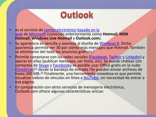 • es el servicio de correo electrónico basado en la
web de Microsoft (conocido anteriormente como Hotmail, MSN
Hotmail, Windows Live Hotmail y Outlook.com).
• Su apariencia es sencilla y asemeja al diseño de Windows 8. Dicha
apariencia permite ver 30 por ciento más mensajes que Hotmail. También
se eliminaron del todo los anuncios gráficos.9
• Permite conectarse con las redes sociales (Facebook, Twitter y LinkedIn) y
operar en ellas (publicar mensajes, ver fotos, etc). Se puede chatear con
contactos de Skype y Facebooky es posible usar Office gratis en la nube
(OneDrive)10​ desde la bandeja de entrada.9​Se pueden enviar archivos de
hasta 300 MB.10​ Finalmente, una herramienta novedosa es que permite
visualizar vídeos de vínculos en línea a YouTube, sin necesidad de entrar a
esa página.
• En comparación con otros servicios de mensajería electrónica,
Outlook.com ofrece algunas características únicas:
 