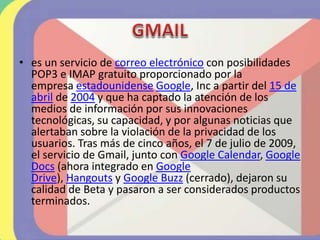 • es un servicio de correo electrónico con posibilidades
POP3 e IMAP gratuito proporcionado por la
empresa estadounidense Google, Inc a partir del 15 de
abril de 2004 y que ha captado la atención de los
medios de información por sus innovaciones
tecnológicas, su capacidad, y por algunas noticias que
alertaban sobre la violación de la privacidad de los
usuarios. Tras más de cinco años, el 7 de julio de 2009,
el servicio de Gmail, junto con Google Calendar, Google
Docs (ahora integrado en Google
Drive), Hangouts y Google Buzz (cerrado), dejaron su
calidad de Beta y pasaron a ser considerados productos
terminados.
 
