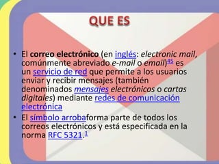 • El correo electrónico (en inglés: electronic mail,
comúnmente abreviado e-mail o email)45​ es
un servicio de red que permite a los usuarios
enviar y recibir mensajes (también
denominados mensajes electrónicos o cartas
digitales) mediante redes de comunicación
electrónica
• El símbolo arrobaforma parte de todos los
correos electrónicos y está especificada en la
norma RFC 5321.1
 