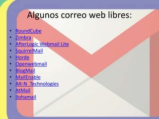Algunos correo web libres:
• RoundCube
• Zimbra
• AfterLogic Webmail Lite
• SquirrelMail
• Horde
• Openwebmail
• BlogMail
• MailEnable
• Alt-N_Technologies
• AtMail
• Ilohamail
 