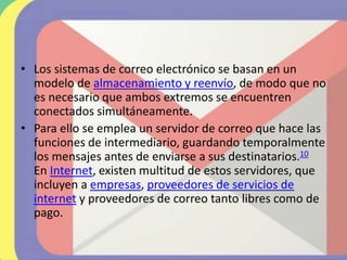 • Los sistemas de correo electrónico se basan en un
modelo de almacenamiento y reenvío, de modo que no
es necesario que ambos extremos se encuentren
conectados simultáneamente.
• Para ello se emplea un servidor de correo que hace las
funciones de intermediario, guardando temporalmente
los mensajes antes de enviarse a sus destinatarios.10
En Internet, existen multitud de estos servidores, que
incluyen a empresas, proveedores de servicios de
internet y proveedores de correo tanto libres como de
pago.
 