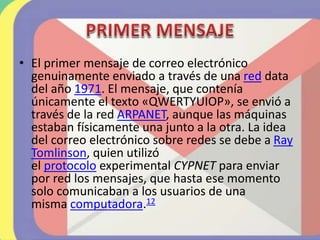 • El primer mensaje de correo electrónico
genuinamente enviado a través de una red data
del año 1971. El mensaje, que contenía
únicamente el texto «QWERTYUIOP», se envió a
través de la red ARPANET, aunque las máquinas
estaban físicamente una junto a la otra. La idea
del correo electrónico sobre redes se debe a Ray
Tomlinson, quien utilizó
el protocolo experimental CYPNET para enviar
por red los mensajes, que hasta ese momento
solo comunicaban a los usuarios de una
misma computadora.12
 