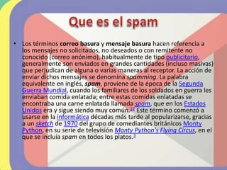 • Los términos correo basura y mensaje basura hacen referencia a
los mensajes no solicitados, no deseados o con remitente no
conocido (correo anónimo), habitualmente de tipo publicitario,
generalmente son enviados en grandes cantidades (incluso masivas)
que perjudican de alguna o varias maneras al receptor. La acción de
enviar dichos mensajes se denomina spamming. La palabra
equivalente en inglés, spam, proviene de la época de la Segunda
Guerra Mundial, cuando los familiares de los soldados en guerra les
enviaban comida enlatada; entre estas comidas enlatadas se
encontraba una carne enlatada llamada spam, que en los Estados
Unidos era y sigue siendo muy común.12​ Este término comenzó a
usarse en la informática décadas más tarde al popularizarse, gracias
a un sketch de 1970 del grupo de comediantes británicos Monty
Python, en su serie de televisión Monty Python's Flying Circus, en el
que se incluía spam en todos los platos.3
 